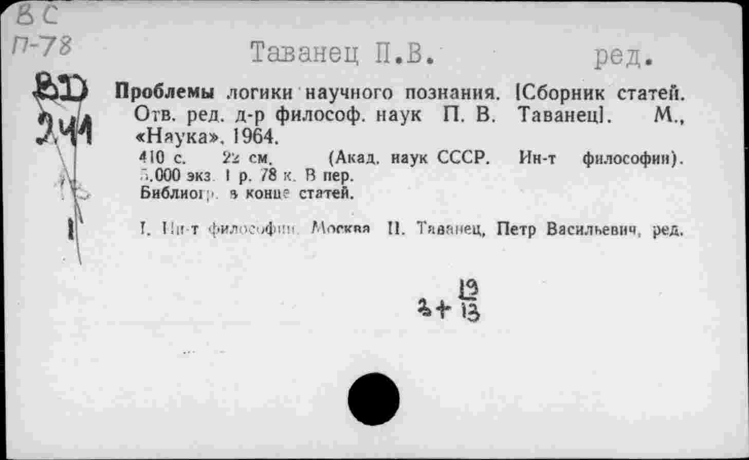 ﻿П-73
Таванец П.В.	ред.
Проблемы логики научного познания. (Сборник статей. Отв. ред. д-р философ, наук П. В. Таванец]. М., «Наука». 1964.
410 с. 22 см. (Акад, наук СССР. Ин-т философии). .'.ООО экз I р. /8 к. В пер.
Библио!?, в конце статей.
I. Пи т философии. Москва II. Таванец, Петр Васильевич, ред.
13